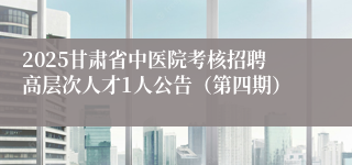 2025甘肃省中医院考核招聘高层次人才1人公告（第四期）