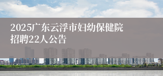 2025广东云浮市妇幼保健院招聘22人公告