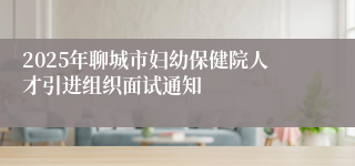 2025年聊城市妇幼保健院人才引进组织面试通知