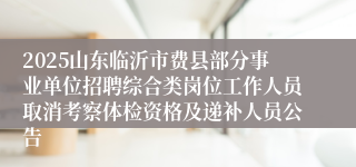 2025山东临沂市费县部分事业单位招聘综合类岗位工作人员取消考察体检资格及递补人员公告