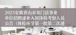 2025安徽黄山市祁门县事业单位招聘递补入围体检考察人员公告（体检环节第一批第二次递补）