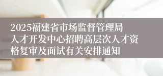 2025福建省市场监督管理局人才开发中心招聘高层次人才资格复审及面试有关安排通知