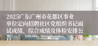 2025广东广州市花都区事业单位定向招聘社区党组织书记面试成绩、综合成绩及体检安排公告