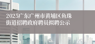 2025广东广州市黄埔区鱼珠街道招聘政府聘员拟聘公示