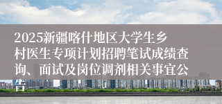 2025新疆喀什地区大学生乡村医生专项计划招聘笔试成绩查询、面试及岗位调剂相关事宜公告