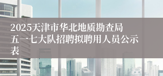 2025天津市华北地质勘查局五一七大队招聘拟聘用人员公示表