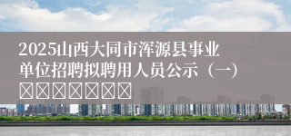 2025山西大同市浑源县事业单位招聘拟聘用人员公示（一）							