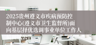 2025贵州遵义市疾病预防控制中心(遵义市卫生监督所)面向基层择优选调事业单位工作人员面试公告
