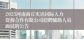2025河南商丘实达国际人力资源合作有限公司招聘辅助人员面试的公告