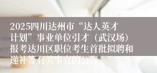 2025四川达州市“达人英才计划”事业单位引才（武汉场）报考达川区职位考生首批拟聘和递补等有关事宜的公告
