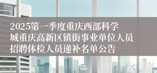 2025第一季度重庆西部科学城重庆高新区镇街事业单位人员招聘体检人员递补名单公告