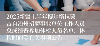 2025新疆上半年博尔塔拉蒙古自治州招聘事业单位工作人员总成绩暨参加体检人员名单、体检时间等有关事项公告