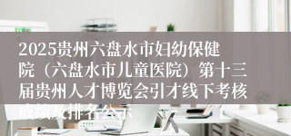 2025贵州六盘水市妇幼保健院（六盘水市儿童医院）第十三届贵州人才博览会引才线下考核成绩及排名公示