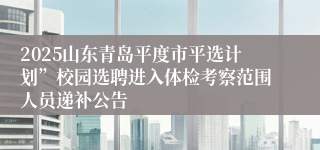 2025山东青岛平度市平选计划”校园选聘进入体检考察范围人员递补公告