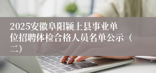 2025安徽阜阳颍上县事业单位招聘体检合格人员名单公示（二）