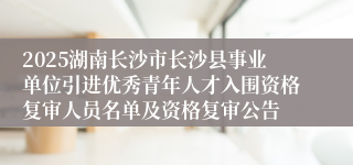 2025湖南长沙市长沙县事业单位引进优秀青年人才入围资格复审人员名单及资格复审公告