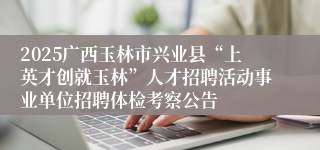 2025广西玉林市兴业县“上英才创就玉林”人才招聘活动事业单位招聘体检考察公告