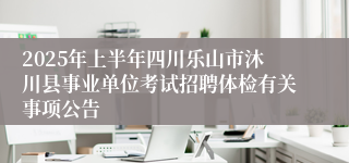 2025年上半年四川乐山市沐川县事业单位考试招聘体检有关事项公告