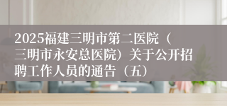 2025福建三明市第二医院（三明市永安总医院）关于公开招聘工作人员的通告（五）