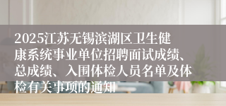 2025江苏无锡滨湖区卫生健康系统事业单位招聘面试成绩、总成绩、入围体检人员名单及体检有关事项的通知