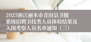 2025浙江丽水市青田县卫健系统招聘卫技类人员体检结果及入围考察人员名单通知（三）