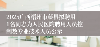 2025广西梧州市藤县拟聘用1名同志为人民医院聘用人员控制数专业技术人员公示