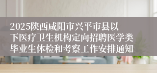 2025陕西咸阳市兴平市县以下医疗卫生机构定向招聘医学类毕业生体检和考察工作安排通知
