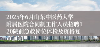 2025年6月山东中医药大学附属医院合同制工作人员招聘120院前急救岗位体检及资格复审通知