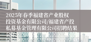 2025年春季福建省产业股权投资基金有限公司/福建省产投私募基金管理有限公司招聘结果公示																																				