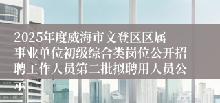 2025年度威海市文登区区属事业单位初级综合类岗位公开招聘工作人员第二批拟聘用人员公示