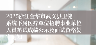 2025浙江金华市武义县卫健系统下属医疗单位招聘事业单位人员笔试成绩公示及面试资格复审通知