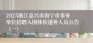 2025浙江嘉兴市海宁市事业单位招聘入围体检递补人员公告（一）