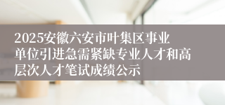 2025安徽六安市叶集区事业单位引进急需紧缺专业人才和高层次人才笔试成绩公示