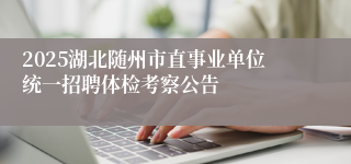 2025湖北随州市直事业单位统一招聘体检考察公告