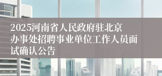 2025河南省人民政府驻北京办事处招聘事业单位工作人员面试确认公告