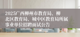 2025广西柳州市教育局、柳北区教育局、城中区教育局所属事业单位招聘面试公告