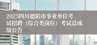 2025四川德阳市事业单位考试招聘（综合类岗位）考试总成绩公告