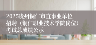 2025贵州铜仁市直事业单位招聘（铜仁职业技术学院岗位）考试总成绩公示