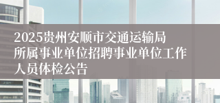 2025贵州安顺市交通运输局所属事业单位招聘事业单位工作人员体检公告