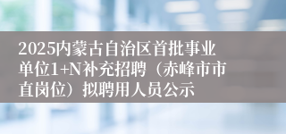 2025内蒙古自治区首批事业单位1+N补充招聘（赤峰市市直岗位）拟聘用人员公示