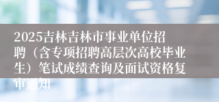 2025吉林吉林市事业单位招聘（含专项招聘高层次高校毕业生）笔试成绩查询及面试资格复审通知