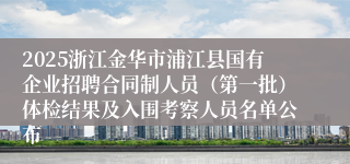 2025浙江金华市浦江县国有企业招聘合同制人员（第一批）体检结果及入围考察人员名单公布