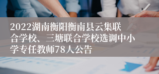 2022湖南衡阳衡南县云集联合学校、三塘联合学校选调中小学专任教师78人公告