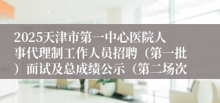 2025天津市第一中心医院人事代理制工作人员招聘（第一批）面试及总成绩公示（第二场次）