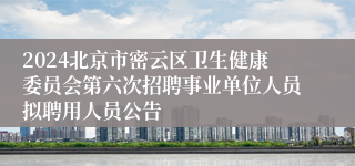 2024北京市密云区卫生健康委员会第六次招聘事业单位人员拟聘用人员公告