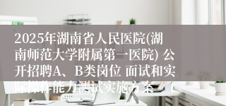 2025年湖南省人民医院(湖南师范大学附属第一医院) 公开招聘A、B类岗位 面试和实际操作能力测试实施方案