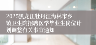 2025黑龙江牡丹江海林市乡镇卫生院招聘医学毕业生岗位计划调整有关事宜通知