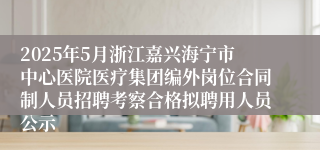 2025年5月浙江嘉兴海宁市中心医院医疗集团编外岗位合同制人员招聘考察合格拟聘用人员公示