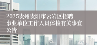 2025贵州贵阳市云岩区招聘事业单位工作人员体检有关事宜公告