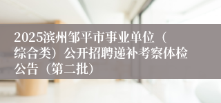 2025滨州邹平市事业单位（综合类）公开招聘递补考察体检公告（第二批）